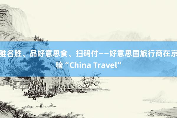 不雅名胜、品好意思食、扫码付——好意思国旅行商在京体验“China Travel”