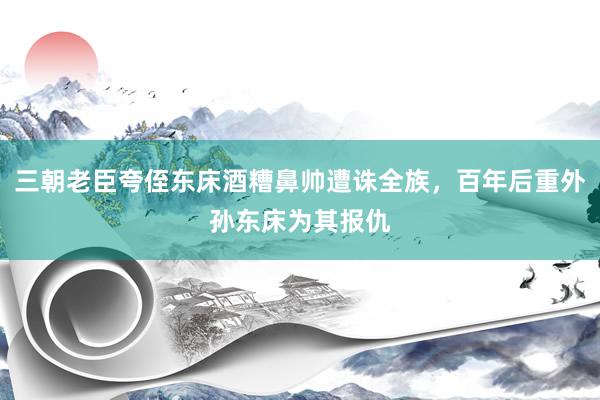 三朝老臣夸侄东床酒糟鼻帅遭诛全族，百年后重外孙东床为其报仇