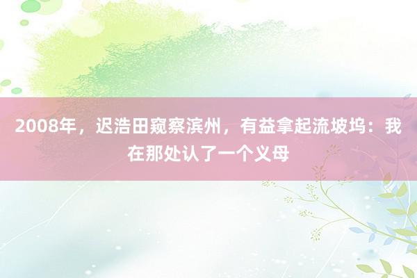 2008年，迟浩田窥察滨州，有益拿起流坡坞：我在那处认了一个义母