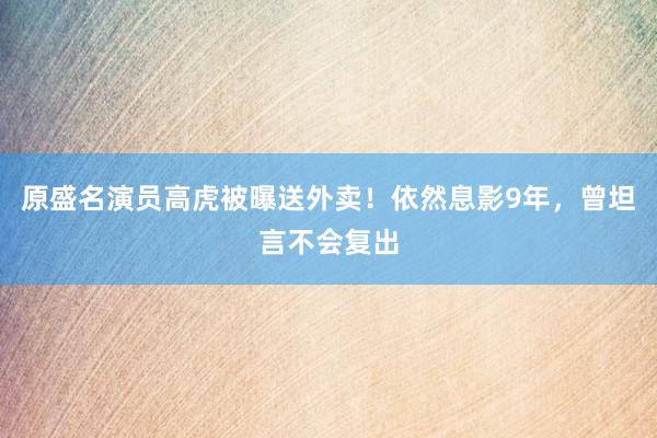 原盛名演员高虎被曝送外卖！依然息影9年，曾坦言不会复出