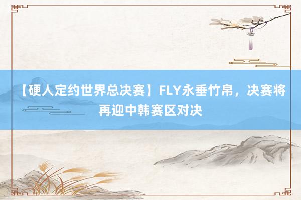 【硬人定约世界总决赛】FLY永垂竹帛，决赛将再迎中韩赛区对决