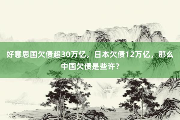 好意思国欠债超30万亿，日本欠债12万亿，那么中国欠债是些许？