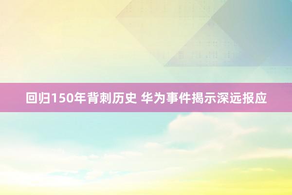 回归150年背刺历史 华为事件揭示深远报应