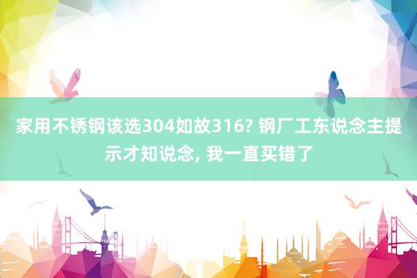 家用不锈钢该选304如故316? 钢厂工东说念主提示才知说念, 我一直买错了