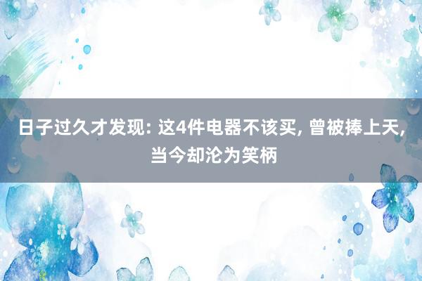 日子过久才发现: 这4件电器不该买, 曾被捧上天, 当今却沦为笑柄