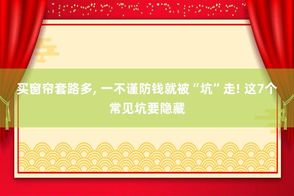 买窗帘套路多, 一不谨防钱就被“坑”走! 这7个常见坑要隐藏