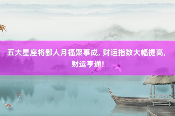 五大星座将鄙人月福聚事成, 财运指数大幅提高, 财运亨通!