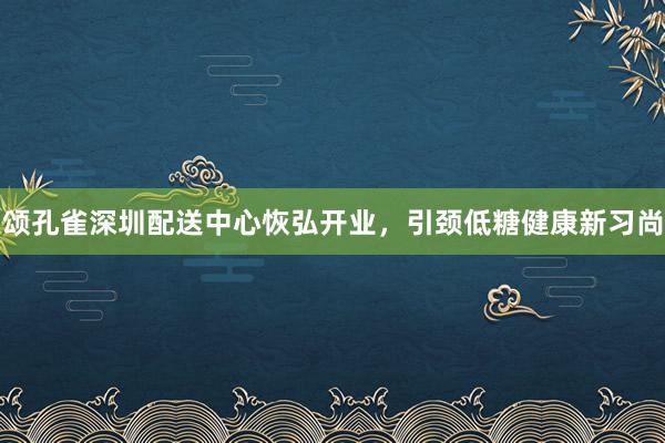 颂孔雀深圳配送中心恢弘开业，引颈低糖健康新习尚