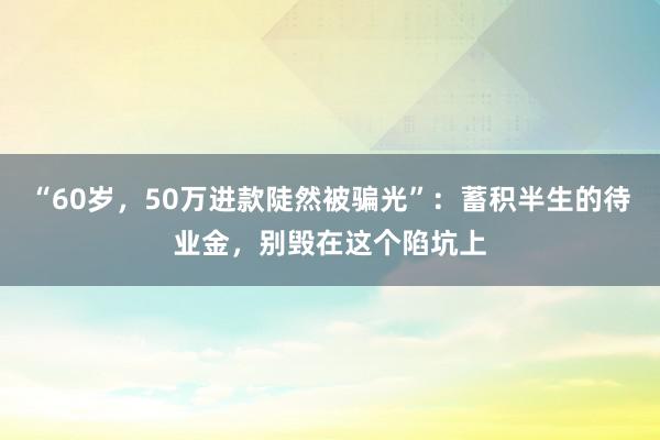 “60岁，50万进款陡然被骗光”：蓄积半生的待业金，别毁在这个陷坑上