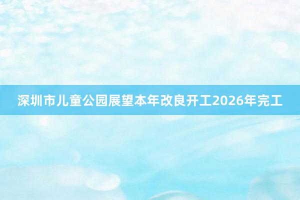 深圳市儿童公园展望本年改良开工2026年完工