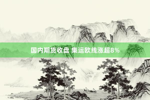 国内期货收盘 集运欧线涨超8%