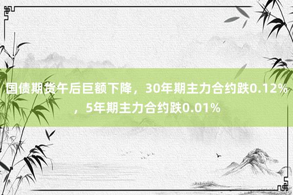 国债期货午后巨额下降，30年期主力合约跌0.12%，5年期主力合约跌0.01%