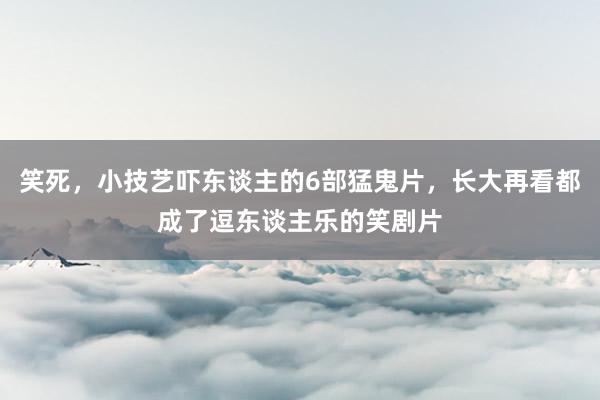 笑死，小技艺吓东谈主的6部猛鬼片，长大再看都成了逗东谈主乐的笑剧片