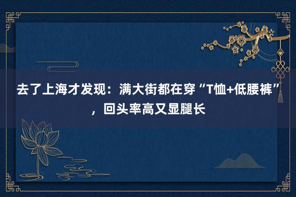 去了上海才发现：满大街都在穿“T恤+低腰裤”，回头率高又显腿长