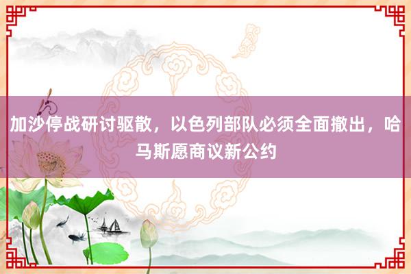 加沙停战研讨驱散，以色列部队必须全面撤出，哈马斯愿商议新公约