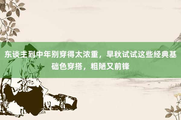 东谈主到中年别穿得太浓重，早秋试试这些经典基础色穿搭，粗陋又前锋