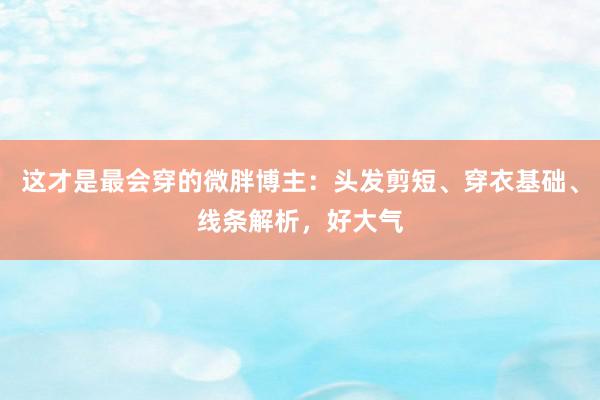 这才是最会穿的微胖博主：头发剪短、穿衣基础、线条解析，好大气